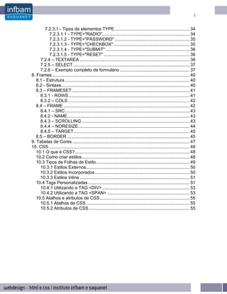 3


        7.2.3.1 - Tipos de elementos TYPE ............................................................ 34
          7.2.3.1.1 - TYPE="RADIO"...................................................................... 34
          7.2.3.1.2 - TYPE="PASSWORD" ............................................................ 35
          7.2.3.1.3 - TYPE="CHECKBOX"............................................................. 35
          7.2.3.1.4 - TYPE="SUBMIT" ................................................................... 36
          7.2.3.1.5 - TYPE="RESET" ..................................................................... 36
     7.2.4 – TEXTAREA ........................................................................................ 36
     7.2.5 – SELECT ............................................................................................. 37
     7.2.6 – Exemplo completo de formulário ........................................................ 37
8. Frames .............................................................................................................. 40
   8.1 - Estrutura .................................................................................................... 40
   8.2 - Sintaxe....................................................................................................... 40
   8.3 – FRAMESET .............................................................................................. 41
     8.3.1 - ROWS................................................................................................. 41
     8.3.2 – COLS ................................................................................................. 42
   8.4 – FRAME ..................................................................................................... 42
     8.4.1 – SRC.................................................................................................... 43
     8.4.2 - NAME.................................................................................................. 43
     8.4.3 – SCROLLING ...................................................................................... 43
     8.4.4 – NORESIZE ......................................................................................... 44
     8.4.5 – TARGET............................................................................................. 45
   8.5 – BORDER .................................................................................................. 45
9. Tabelas de Cores .............................................................................................. 47
10. CSS ................................................................................................................. 48
   10.1 O que é CSS?............................................................................................ 48
   10.2 Como criar estilos ...................................................................................... 48
   10.3 Tipos de Folhas de Estilo........................................................................... 49
     10.3.1 Estilos Externos................................................................................... 50
     10.3.2 Estilos Incorporados............................................................................ 50
     10.3.3 Estilos Inline ........................................................................................ 51
   10.4 Tags Personalizadas ................................................................................. 51
     10.4.1 Utilizando a TAG <DIV> ...................................................................... 53
     10.4.2 Utilizando a TAG <SPAN> .................................................................. 53
   10.5 Atalhos e atributos de CSS........................................................................ 55
     10.5.1 Atalhos de CSS ................................................................................... 55
     10.5.2 Atributos de CSS................................................................................. 55
 