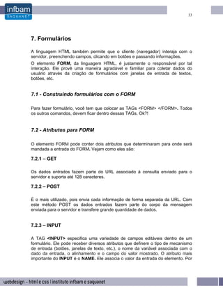 33




7. Formulários

A linguagem HTML também permite que o cliente (navegador) interaja com o
servidor, preenchendo campos, clicando em botões e passando informações.
O elemento FORM, da linguagem HTML, é justamente o responsável por tal
interação. Ele provê uma maneira agradável e familiar para coletar dados do
usuário através da criação de formulários com janelas de entrada de textos,
botões, etc.


7.1 - Construindo formulários com o FORM

Para fazer formulário, você tem que colocar as TAGs <FORM> </FORM>. Todos
os outros comandos, devem ficar dentro dessas TAGs. Ok?!


7.2 - Atributos para FORM

O elemento FORM pode conter dois atributos que determinaram para onde será
mandada a entrada do FORM. Vejam como eles são:

7.2.1 – GET

Os dados entrados fazem parte do URL associado à consulta enviado para o
servidor e suporta até 128 caracteres.

7.2.2 – POST

É o mais utilizado, pois envia cada informação de forma separada da URL. Com
este método POST os dados entrados fazem parte do corpo da mensagem
enviada para o servidor e transfere grande quantidade de dados.


7.2.3 – INPUT

A TAG <INPUT> especifica uma variedade de campos editáveis dentro de um
formulário. Ele pode receber diversos atributos que definem o tipo de mecanismo
de entrada (botões, janelas de texto, etc.), o nome da variável associada com o
dado da entrada, o alinhamento e o campo do valor mostrado. O atributo mais
importante do INPUT é o NAME. Ele associa o valor da entrada do elemento. Por
 