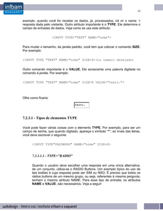 34


exemplo, quando você for receber os dados, já, processados, irá vir o name: =
resposta dada pelo visitante. Outro atributo importante é o TYPE. Ele determina o
campo de entradas de dados. Veja como se usa este atributo:

                     <INPUT TYPE="TEXT" NAME="nome">

Para mudar o tamanho, da janela padrão, você tem que colocar o comando SIZE.
Por exemplo:

<INPUT TYPE "TEXT" NAME="nome" SIZE=8>(ou número desejado)

Outro comando importante é o VALUE. Ele acrescenta uma palavra digitada no
comando à janela. Por exemplo:

<INPUT TYPE "TEXT" NAME="nome" SIZE=8 VALUE="texto.">



Olhe como ficaria:




7.2.3.1 - Tipos de elementos TYPE

Você pode fazer várias coisas com o elemento TYPE. Por exemplo, para ser um
campo de senha, que quando digitado, apareça o símbolo "*", ao invés das letras,
você deve escrever o seguinte:

      <INPUT TYPE"PASSWORD" NAME="nome" SIZE=8>


      7.2.3.1.1 - TYPE="RADIO"

      Quando o usuário deve escolher uma resposta em uma única alternativa,
      de um conjunto, utiliza-se o RADIO Buttons. Um exemplo típico do uso de
      tais botões é cuja resposta pode ser SIM ou NÃO. É preciso que todos os
      rádios buttons de um mesmo grupo, ou seja, referentes à mesma pergunta,
      tenham o mesmo atributo NAME. Para esse tipo de entrada, os atributos
      NAME e VALUE, são necessários. Veja a seguir:
 