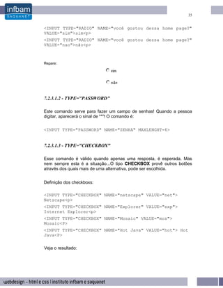 35


<INPUT TYPE="RADIO" NAME="você gostou dessa home page?"
VALUE="sim">sim<p>
<INPUT TYPE="RADIO" NAME="você gostou dessa home page?"
VALUE="nao">não<p>



Repare:




7.2.3.1.2 - TYPE="PASSWORD"

Este comando serve para fazer um campo de senhas! Quando a pessoa
digitar, aparecerá o sinal de "*"! O comando é:


<INPUT TYPE="PASSWORD" NAME="SENHA" MAXLENGHT=6>


7.2.3.1.3 - TYPE="CHECKBOX"

Esse comando é válido quando apenas uma resposta, é esperada. Mas
nem sempre esta é a situação...O tipo CHECKBOX provê outros botões
através dos quais mais de uma alternativa, pode ser escolhida.


Definição dos checkboxs:

<INPUT TYPE="CHECKBOX" NAME="netscape" VALUE="net">
Netscape<p>
<INPUT TYPE="CHECKBOX" NAME="Explorer" VALUE="exp">
Internet Explorer<p>
<INPUT TYPE="CHECKBOX" NAME="Mosaic" VALUE="mos">
Mosaic<P>
<INPUT TYPE="CHECKBOX" NAME="Hot Java" VALUE="hot"> Hot
Java<P>

Veja o resultado:
 