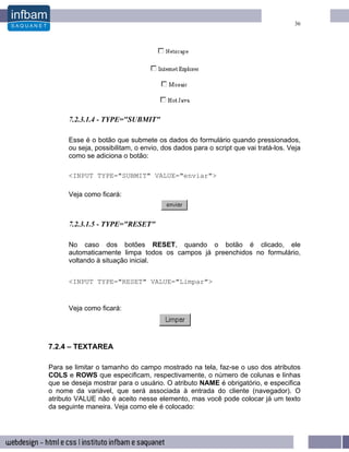 36




      7.2.3.1.4 - TYPE="SUBMIT"

      Esse é o botão que submete os dados do formulário quando pressionados,
      ou seja, possibilitam, o envio, dos dados para o script que vai tratá-los. Veja
      como se adiciona o botão:

      <INPUT TYPE="SUBMIT" VALUE="enviar">

      Veja como ficará:



      7.2.3.1.5 - TYPE="RESET"

      No caso dos botões RESET, quando o botão é clicado, ele
      automaticamente limpa todos os campos já preenchidos no formulário,
      voltando à situação inicial.


      <INPUT TYPE="RESET" VALUE="Limpar">


      Veja como ficará:




7.2.4 – TEXTAREA

Para se limitar o tamanho do campo mostrado na tela, faz-se o uso dos atributos
COLS e ROWS que especificam, respectivamente, o número de colunas e linhas
que se deseja mostrar para o usuário. O atributo NAME é obrigatório, e especifica
o nome da variável, que será associada à entrada do cliente (navegador). O
atributo VALUE não é aceito nesse elemento, mas você pode colocar já um texto
da seguinte maneira. Veja como ele é colocado:
 