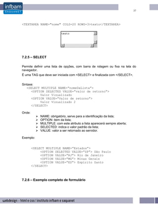 37




<TEXTAREA NAME="nome" COLS=20 ROWS=3>texto</TEXTAREA>




7.2.5 – SELECT

Permite definir uma lista de opções, com barra de rolagem ou fixa na tela do
navegador.
É uma TAG que deve ser iniciada com <SELECT> e finalizada com </SELECT>.


Sintaxe:
   <SELECT MULTIPLE NAME=”nomeDaLista”>
      <OPTION SELECTED VALUE=”valor de retorno”>
           Valor Visualizado
      <OPTION VALUE=”Valor de retorno”>
           Valor Visualizado 2
      </SELECT>

Onde:
            NAME: obrigatório, serve para a identificação da lista;
            OPTION: item da lista;
            MULTIPLE: com este atributo a lista aparecerá sempre aberta;
            SELECTED: indica o valor padrão da lista;
            VALUE: valor a ser retornado ao servidor.

Exemplo:


        <SELECT MULTIPLE NAME=”Estados”>
             <OPTION SELECTED VALUE=”SP”> São Paulo
             <OPTION VALUE=”RJ”> Rio de Janeiro
             <OPTION VALUE=”MG”> Minas Gerais
             <OPTION VALUE=”ES”> Espírito Santo
        </SELECT>



7.2.6 – Exemplo completo de formulário
 