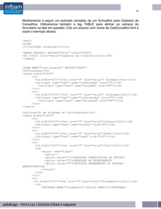 38


Mostraremos a seguir um exemplo completo de um formulário para Cadastro de
Conselhos. Utilizaremos também a tag TABLE para alinhar os campos do
formulário na tela em questão. Crie um arquivo com nome de CadConselho.html e
copie o exemplo abaixo:

<html>
<body>
<title>Órgão Colegiado</title>

<TABLE BORDER=1 BGCOLOR="blue" width="100%">
<TH ><font color="white">Cadastro de Conselho</font></TH>
</TABLE>


<FORM NAME="form_conselho" METHOD="POST">
<h4>Programa</h4>
<table width="100%">
      <tr>
        <td width="15%"><font size="3" face="arial"> Unidade</font></td>
        <td><input type="text" name="codUnidade" size="5"></td>
           <td><input type="text" name="unidade" size="80"></td>
      </tr>
      <tr>
        <td width="15%"><font size="3" face="arial"> Programa</font></td>
        <td><input type="text" name="codPrograma" size="5"></td>
           <td><input type="text" name="programa" size="80"></td>
      </tr>
</table>

<h4>Conselho de Programa de Pós-Graduação</h4>
<table width="100%">
      <tr>
        <td width="15%"><font size="3" face="arial">Código</font></td>
        <td><input type="text" name="codigo" size="5"></td>
      </tr>
      <tr>
        <td width="15%"><font size="3" face="arial">Nome</font></td>
        <td><input type="text" name="nome" size="100"></td>
      </tr>
      <tr>
        <td width="15%"><font size="3" face="arial">Tipo</font></td>
        <td>
            <select name="tipo">
              <option >
              <option value="1">COMISSOES TRANSITORIAS DE ESTUDOS
              <option value="2">CONSELHOS DE DEPARTAMENTO
              <option value="3">COMISSOES PERMANENTES DE UNIDADE
ADMINISTRATIVA
            </select>
        </td>
      </tr>
      <tr>
       <td width="15%"><font size="3" face="arial">Fundamento</font></td>
        <td>
            <TEXTAREA NAME="fundamento" COLS=50 ROWS=3></TEXTAREA>
 