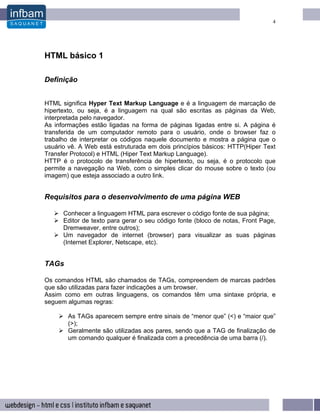 4




HTML básico 1

Definição


HTML significa Hyper Text Markup Language e é a linguagem de marcação de
hipertexto, ou seja, é a linguagem na qual são escritas as páginas da Web,
interpretada pelo navegador.
As informações estão ligadas na forma de páginas ligadas entre si. A página é
transferida de um computador remoto para o usuário, onde o browser faz o
trabalho de interpretar os códigos naquele documento e mostra a página que o
usuário vê. A Web está estruturada em dois princípios básicos: HTTP(Hiper Text
Transfer Protocol) e HTML (Hiper Text Markup Language).
HTTP é o protocolo de transferência de hipertexto, ou seja, é o protocolo que
permite a navegação na Web, com o simples clicar do mouse sobre o texto (ou
imagem) que esteja associado a outro link.


Requisitos para o desenvolvimento de uma página WEB

      Conhecer a linguagem HTML para escrever o código fonte de sua página;
      Editor de texto para gerar o seu código fonte (bloco de notas, Front Page,
      Dremweaver, entre outros);
      Um navegador de internet (browser) para visualizar as suas páginas
      (Internet Explorer, Netscape, etc).


TAGs

Os comandos HTML são chamados de TAGs, compreendem de marcas padrões
que são utilizadas para fazer indicações a um browser.
Assim como em outras linguagens, os comandos têm uma sintaxe própria, e
seguem algumas regras:

       As TAGs aparecem sempre entre sinais de “menor que” (<) e “maior que”
       (>);
       Geralmente são utilizadas aos pares, sendo que a TAG de finalização de
       um comando qualquer é finalizada com a precedência de uma barra (/).
 
