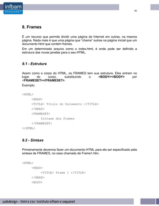 40




8. Frames

É um recurso que permite dividir uma página de Internet em outras, na mesma
página. Nada mais é que uma página que “chama” outras na página inicial que um
documento html que contém frames.
Em um determinado arquivo como o index.html, é onde pode ser definido a
estrutura das novas janelas para o seu HTML.


8.1 - Estrutura

Assim como o corpo do HTML, os FRAMES tem sua estrutura. Eles entram no
lugar    do     corpo,   substituindo  o     <BODY></BODY>          por
<FRAMESET></FRAMESET>.
Exemplo:

<HTML>
      <HEAD>
      <TITLE> Título do Documento </TITLE>
      </HEAD>
      <FRAMESET>
            Sintaxe dos Frames
      </FRAMESET>
</HTML>


8.2 - Sintaxe

Primeiramente devemos fazer um documento HTML para ele ser especificado pela
sintaxe de FRAMES, no caso chamado de Frame1.htm.


<HTML>
      <HEAD>
            <TITLE> Frame 1 </TITLE>
      </HEAD>
      <BODY>
 