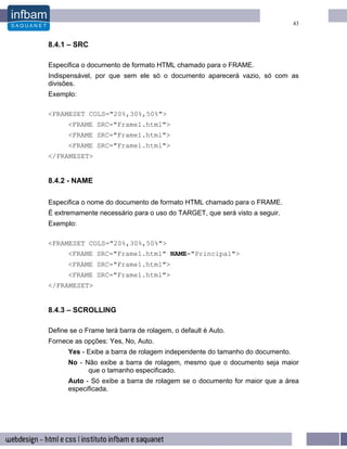 43


8.4.1 – SRC

Especifica o documento de formato HTML chamado para o FRAME.
Indispensável, por que sem ele só o documento aparecerá vazio, só com as
divisões.
Exemplo:

<FRAMESET COLS="20%,30%,50%">
      <FRAME SRC="Frame1.html">
      <FRAME SRC="Frame1.html">
      <FRAME SRC="Frame1.html">
</FRAMESET>


8.4.2 - NAME

Especifica o nome do documento de formato HTML chamado para o FRAME.
É extremamente necessário para o uso do TARGET, que será visto a seguir.
Exemplo:

<FRAMESET COLS="20%,30%,50%">
      <FRAME SRC="Frame1.html" NAME="Principal">
      <FRAME SRC="Frame1.html">
      <FRAME SRC="Frame1.html">
</FRAMESET>


8.4.3 – SCROLLING

Define se o Frame terá barra de rolagem, o default é Auto.
Fornece as opções: Yes, No, Auto.
      Yes - Exibe a barra de rolagem independente do tamanho do documento.
      No - Não exibe a barra de rolagem, mesmo que o documento seja maior
            que o tamanho especificado.
      Auto - Só exibe a barra de rolagem se o documento for maior que a área
      especificada.
 