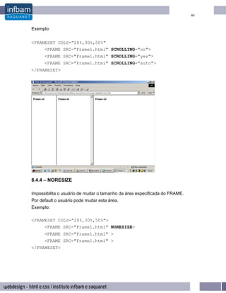 44


Exemplo:


<FRAMESET COLS="20%,30%,50%"
      <FRAME SRC="Frame1.html" SCROLLING="no">
      <FRAME SRC="Frame1.html" SCROLLING="yes">
      <FRAME SRC="Frame1.html" SCROLLING="auto">
</FRAMESET>




8.4.4 – NORESIZE

Impossibilita o usuário de mudar o tamanho da área especificada do FRAME.
Por default o usuário pode mudar esta área.
Exemplo:

<FRAMESET COLS="20%,30%,50%">
      <FRAME SRC="Frame1.html" NORESIZE>
      <FRAME SRC="Frame1.html" >
      <FRAME SRC="Frame1.html" >
</FRAMESET>
 