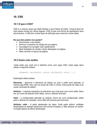 48




10. CSS

10.1 O que é CSS?

CSS é a mesma coisa que Style Sheets e que Folhas de Estilo. Você já deve ter
visto esses nomes em vários lugares. CSS é mais uma forma de aperfeiçoar seus
documentos, o CSS tem muitos tipos de definição aqui veremos muitas delas.


No que eles podem nos ajudar?
   • Economizar o seu tempo.
   • Diminuir o tamanho do código de sua página.
   • Sua página irá carregar mais rapidamente.
   • Mais facilidade de manter e fazer alterações na página.
   • Mais controle no layout da página.



10.2 Como criar estilos

Cada estilo que você cria é definido como uma regra CSS. Cada regra deve
utilizar a seguinte sintaxe:

      elemento {atributo1: valor; atributo2: valor ...}


Explicação desta sintaxe:

Elemento - descreve o elemento de design ao qual o estilo será aplicado. A
mesma tag HTML mas, sem os sinais de maior e menor. Essa parte da regra é às
vezes chamada de seletor.

Atributo - o aspecto específico do elemento que você quer usar como estilo. Deve
ser um nome de atributo CSS válido, como o atributo font-size.

Valor - a configuração aplicada ao atributo. Deve ser uma configuração válida
para o atributo em questão, como 20pt (20 pontos) para font-size.

Atributo: valor - à parte declaração da regra. Você pode atribuir múltiplas
declarações se desejar separá-los com ponto-e-vírgula (;). Não coloque um ponto-
e-vírgula depois da última declaração.
 