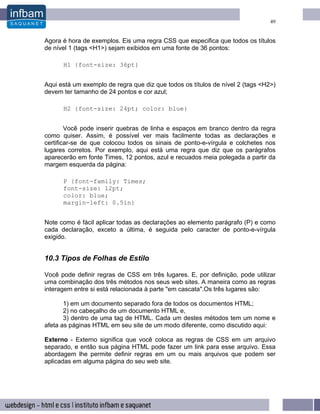 49


Agora é hora de exemplos. Eis uma regra CSS que especifica que todos os títulos
de nível 1 (tags <H1>) sejam exibidos em uma fonte de 36 pontos:

      H1 {font-size: 36pt}


Aqui está um exemplo de regra que diz que todos os títulos de nível 2 (tags <H2>)
devem ter tamanho de 24 pontos e cor azul;

      H2 {font-size: 24pt; color: blue}


        Você pode inserir quebras de linha e espaços em branco dentro da regra
como quiser. Assim, é possível ver mais facilmente todas as declarações e
certificar-se de que colocou todos os sinais de ponto-e-vírgula e colchetes nos
lugares corretos. Por exemplo, aqui está uma regra que diz que os parágrafos
aparecerão em fonte Times, 12 pontos, azul e recuados meia polegada a partir da
margem esquerda da página:

      P {font-family: Times;
      font-size: 12pt;
      color: blue;
      margin-left: 0.5in}


Note como é fácil aplicar todas as declarações ao elemento parágrafo (P) e como
cada declaração, exceto a última, é seguida pelo caracter de ponto-e-vírgula
exigido.


10.3 Tipos de Folhas de Estilo

Você pode definir regras de CSS em três lugares. E, por definição, pode utilizar
uma combinação dos três métodos nos seus web sites. A maneira como as regras
interagem entre si está relacionada à parte "em cascata".Os três lugares são:

       1) em um documento separado fora de todos os documentos HTML;
       2) no cabeçalho de um documento HTML e,
       3) dentro de uma tag de HTML. Cada um destes métodos tem um nome e
afeta as páginas HTML em seu site de um modo diferente, como discutido aqui:

Externo - Externo significa que você coloca as regras de CSS em um arquivo
separado, e então sua página HTML pode fazer um link para esse arquivo. Essa
abordagem lhe permite definir regras em um ou mais arquivos que podem ser
aplicadas em alguma página do seu web site.
 