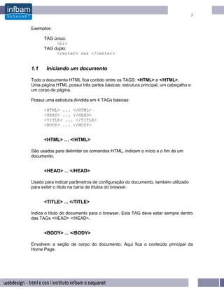 5


Exemplos:

      TAG único:
           <br>
      TAG duplo:
           <center> xxx </center>


1.1    Iniciando um documento

Todo o documento HTML fica contido entre os TAGS: <HTML> e </HTML>.
Uma página HTML possui três partes básicas: estrutura principal, um cabeçalho e
um corpo de página.

Possui uma estrutura dividida em 4 TAGs básicas:

      <HTML> ... </HTML>
      <HEAD> ... </HEAD>
      <TITLE> ... </TITLE>
      <BODY> ... </BODY>


      <HTML> … </HTML>

São usados para delimitar os comandos HTML, indicam o início e o fim de um
documento.


      <HEAD> ... </HEAD>

Usado para indicar parâmetros de configuração do documento, também utilizado
para exibir o título na barra de títulos do browser.


      <TITLE> ... </TITLE>

Indica o título do documento para o browser. Esta TAG deve estar sempre dentro
das TAGs <HEAD> </HEAD>.


      <BODY> ... </BODY>

Envolvem a seção de corpo do documento. Aqui fica o conteúdo principal da
Home Page.
 