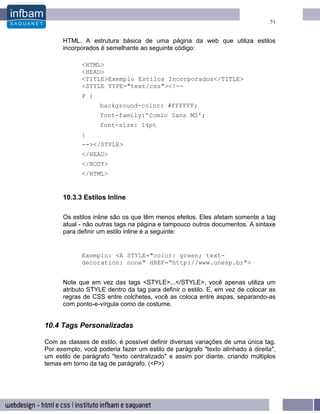 51


      HTML. A estrutura básica de uma página da web que utiliza estilos
      incorporados é semelhante ao seguinte código:

             <HTML>
             <HEAD>
             <TITLE>Exemplo Estilos Incorporados</TITLE>
             <STYLE TYPE="text/css"><!--
             P {
                   background-color: #FFFFFF;
                   font-family:'Comic Sans MS';
                   font-size: 14pt
             }
             --></STYLE>
             </HEAD>
             </BODY>
             </HTML>


      10.3.3 Estilos Inline

      Os estilos inline são os que têm menos efeitos. Eles afetam somente a tag
      atual - não outras tags na página e tampouco outros documentos. A sintaxe
      para definir um estilo inline é a seguinte:


             Exemplo: <A STYLE="color: green; text-
             decoration: none" HREF="http://www.unesp.br">


      Note que em vez das tags <STYLE>...</STYLE>, você apenas utiliza um
      atributo STYLE dentro da tag para definir o estilo. E, em vez de colocar as
      regras de CSS entre colchetes, você as coloca entre aspas, separando-as
      com ponto-e-vírgula como de costume.


10.4 Tags Personalizadas

Com as classes de estilo, é possível definir diversas variações de uma única tag.
Por exemplo, você poderia fazer um estilo de parágrafo "texto alinhado à direita",
um estilo de parágrafo "texto centralizado" e assim por diante, criando múltiplos
temas em torno da tag de parágrafo. (<P>)
 