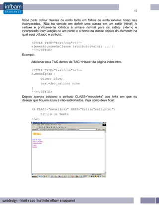52


Você pode definir classes de estilo tanto em folhas de estilo externa como nas
incorporadas. (Não há sentido em definir uma classe em um estilo inline!) A
sintaxe é praticamente idêntica à sintaxe normal para os estilos externo e
incorporado, com adição de um ponto e o nome da classe depois do elemento na
qual será utilizado o atributo.

      <STYLE TYPE="text/css"><!--
      elemento.nomedaClasse {atributo:valor; ... }
      --></STYLE>
Exemplo:

      Adicionar esta TAG dentro da TAG <Head> da página index.html:

      <STYLE TYPE="text/css"><!--
      A.meuslinks {
             color: blue;
             text-decoration: none
      }
      --></STYLE>
Depois apenas adiciono o atributo CLASS="meuslinks" aos links em que eu
desejar que fiquem azuis e não-sublinhados. Veja como deve ficar:

      <A CLASS="meuslinks" HREF="EstiloTexto.html">
             Estilo de Texto
      </A>
 