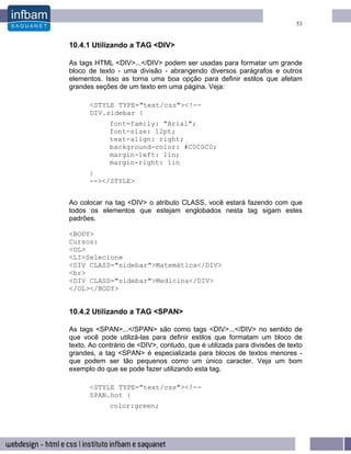 53


10.4.1 Utilizando a TAG <DIV>

As tags HTML <DIV>...</DIV> podem ser usadas para formatar um grande
bloco de texto - uma divisão - abrangendo diversos parágrafos e outros
elementos. Isso as torna uma boa opção para definir estilos que afetam
grandes seções de um texto em uma página. Veja:

      <STYLE TYPE="text/css"><!--
      DIV.sidebar {
             font=family: "Arial";
             font-size: 12pt;
             text-align: right;
             background-color: #C0C0C0;
             margin-left: 1in;
             margin-right: 1in
      }
      --></STYLE>


Ao colocar na tag <DIV> o atributo CLASS, você estará fazendo com que
todos os elementos que estejam englobados nesta tag sigam estes
padrões.

<BODY>
Cursos:
<OL>
<LI>Selecione
<DIV CLASS="sidebar">Matemática</DIV>
<br>
<DIV CLASS="sidebar">Medicina</DIV>
</OL></BODY>


10.4.2 Utilizando a TAG <SPAN>

As tags <SPAN>...</SPAN> são como tags <DIV>...</DIV> no sentido de
que você pode utilizá-las para definir estilos que formatam um bloco de
texto. Ao contrário de <DIV>, contudo, que é utilizada para divisões de texto
grandes, a tag <SPAN> é especializada para blocos de textos menores -
que podem ser tão pequenos como um único caracter. Veja um bom
exemplo do que se pode fazer utilizando esta tag.

      <STYLE TYPE="text/css"><!--
      SPAN.hot {
             color:green;
 