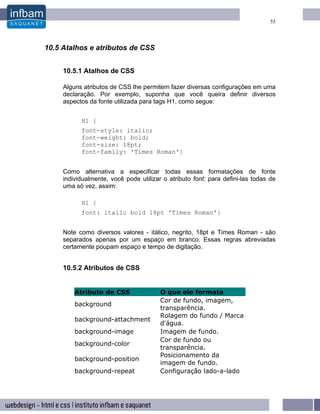 55




10.5 Atalhos e atributos de CSS


     10.5.1 Atalhos de CSS

     Alguns atributos de CSS lhe permitem fazer diversas configurações em uma
     declaração. Por exemplo, suponha que você queira definir diversos
     aspectos da fonte utilizada para tags H1, como segue:


           H1 {
           font-style: italic;
           font-weight: bold;
           font-size: 18pt;
           font-family: 'Times Roman'}


     Como alternativa a especificar todas essas formatações de fonte
     individualmente, você pode utilizar o atributo font: para defini-las todas de
     uma só vez, assim:

           H1 {
           font: italic bold 18pt 'Times Roman'}


     Note como diversos valores - itálico, negrito, 18pt e Times Roman - são
     separados apenas por um espaço em branco. Essas regras abreviadas
     certamente poupam espaço e tempo de digitação.


     10.5.2 Atributos de CSS


         Atributo de CSS                O que ele formata
                                        Cor de fundo, imagem,
         background
                                        transparência.
                                        Rolagem do fundo / Marca
         background-attachment
                                        d'água.
         background-image               Imagem de fundo.
                                        Cor de fundo ou
         background-color
                                        transparência.
                                        Posicionamento da
         background-position
                                        imagem de fundo.
         background-repeat              Configuração lado-a-lado
 