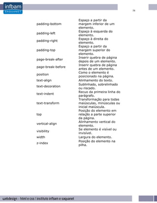 58


                    Espaço a partir da
padding-bottom      margem inferior de um
                    elemento.
                    Espaço à esquerda do
padding-left
                    elemento.
                    Espaço à direita do
padding-right
                    elemento.
                    Espaço a partir da
padding-top         margem superior do
                    elemento.
                    Inserir quebra de página
page-break-after
                    depois de um elemento.
                    Inserir quebra de página
page-break-before
                    antes de um elemento.
                    Como o elemento é
position
                    posicionado na página.
text-align          Alinhamento do texto.
                    Sublinhado, sobrelinhado
text-decoration
                    ou riscado.
                    Recuo da primeira linha do
text-indent
                    parágrafo.
                    Transformação para todas
text-transform      maiúsculas, minúsculas ou
                    inicial maiúscula.
                    Posição do elemento em
top                 relação a parte superior
                    da página.
                    Alinhamento vertical do
vertical-align
                    elemento.
                    Se elemento é visível ou
visibility
                    invisível.
width               Largura do elemento.
                    Posição do elemento na
z-index
                    pilha.
 