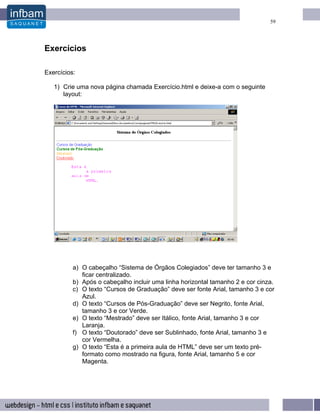 59




Exercícios

Exercícios:

   1) Crie uma nova página chamada Exercício.html e deixe-a com o seguinte
      layout:




          a) O cabeçalho “Sistema de Órgãos Colegiados” deve ter tamanho 3 e
             ficar centralizado.
          b) Após o cabeçalho incluir uma linha horizontal tamanho 2 e cor cinza.
          c) O texto “Cursos de Graduação” deve ser fonte Arial, tamanho 3 e cor
             Azul.
          d) O texto “Cursos de Pós-Graduação” deve ser Negrito, fonte Arial,
             tamanho 3 e cor Verde.
          e) O texto “Mestrado” deve ser Itálico, fonte Arial, tamanho 3 e cor
             Laranja.
          f) O texto “Doutorado” deve ser Sublinhado, fonte Arial, tamanho 3 e
             cor Vermelha.
          g) O texto “Esta é a primeira aula de HTML” deve ser um texto pré-
             formato como mostrado na figura, fonte Arial, tamanho 5 e cor
             Magenta.
 
