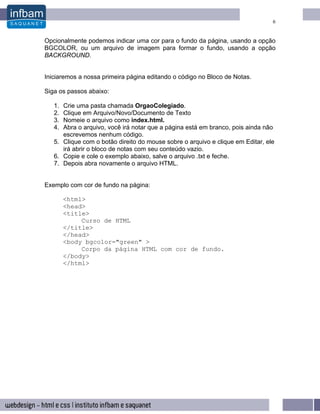 6


Opcionalmente podemos indicar uma cor para o fundo da página, usando a opção
BGCOLOR, ou um arquivo de imagem para formar o fundo, usando a opção
BACKGROUND.


Iniciaremos a nossa primeira página editando o código no Bloco de Notas.

Siga os passos abaixo:

   1. Crie uma pasta chamada OrgaoColegiado.
   2. Clique em Arquivo/Novo/Documento de Texto
   3. Nomeie o arquivo como index.html.
   4. Abra o arquivo, você irá notar que a página está em branco, pois ainda não
      escrevemos nenhum código.
   5. Clique com o botão direito do mouse sobre o arquivo e clique em Editar, ele
      irá abrir o bloco de notas com seu conteúdo vazio.
   6. Copie e cole o exemplo abaixo, salve o arquivo .txt e feche.
   7. Depois abra novamente o arquivo HTML.


Exemplo com cor de fundo na página:

        <html>
        <head>
        <title>
             Curso de HTML
        </title>
        </head>
        <body bgcolor="green" >
             Corpo da página HTML com cor de fundo.
        </body>
        </html>
 