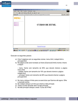 64




Executar os seguintes passos:

      a) Criar 3 páginas com os seguintes nomes: menu.html, rodapé.html e
         principal.html
      b) Na página onde será montado os frame (Exercicio5.html) monte o frame
         a seguir:

         - menu: frame com tamanho de 90% que deverá chamar a página
         menu.html
         - rodape: frame com tamanho de 10% que deverá chamar a página
         rodape.html
         - principal: frame com tamanho de 80% que deverá chamar a página
         principal.html

      c) No menu coloque 4 links para os exercícios que fizemos até agora. Olhe
         o exemplo acima.
      d) No rodapé coloque um link que chame a tela principal.
      e) Todos os links deverão abrir na tela principal
      f) Na tela principal coloque o texto “Curso de HTML”
 