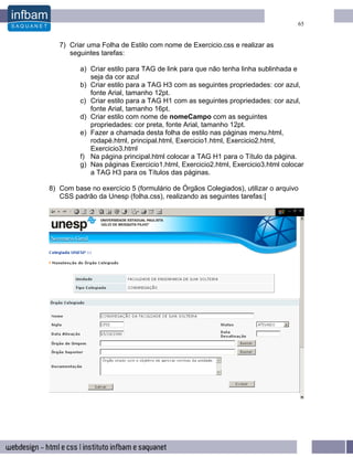 65


   7) Criar uma Folha de Estilo com nome de Exercicio.css e realizar as
      seguintes tarefas:

         a) Criar estilo para TAG de link para que não tenha linha sublinhada e
            seja da cor azul
         b) Criar estilo para a TAG H3 com as seguintes propriedades: cor azul,
            fonte Arial, tamanho 12pt.
         c) Criar estilo para a TAG H1 com as seguintes propriedades: cor azul,
            fonte Arial, tamanho 16pt.
         d) Criar estilo com nome de nomeCampo com as seguintes
            propriedades: cor preta, fonte Arial, tamanho 12pt.
         e) Fazer a chamada desta folha de estilo nas páginas menu.html,
            rodapé.html, principal.html, Exercicio1.html, Exercicio2.html,
            Exercicio3.html
         f) Na página principal.html colocar a TAG H1 para o Título da página.
         g) Nas páginas Exercicio1.html, Exercicio2.html, Exercicio3.html colocar
            a TAG H3 para os Títulos das páginas.

8) Com base no exercício 5 (formulário de Órgãos Colegiados), utilizar o arquivo
   CSS padrão da Unesp (folha.css), realizando as seguintes tarefas:[
 