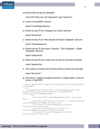 66


a) Inclua dentro da tag de cabeçalho

   <link href="folha.css" rel="stylesheet" type="text/css">

a) Dentro da tag BODY adicone:

   class="FundoPaginaInterna“

b) Dentro da tag TD do “Colegiado da Unesp” adicione:

   class="NomeArea"

c) Dentro da tag TD do “Manutenção do Órgão Colegiado” adicione:

   class="TituloDestaque2“

d) Dentro da tag TD dos títulos “Unidade”, “Tipo Colegiado”, “Órgão
   Colegiado” adicione:

   class="tabela-titulo“

e) Dentro da tag TD dos nomes dos campos de formulário adicione:

   class="tabela-linha"

f) Para todos os campos de formulário adicione dentro de suas tags:

   class="itens-form“

g) Para fazer o rodapé da página adicionar o código abaixo, antes de
   fechar a Tag BODY:

  <table width="768" border="0" cellpadding="0" cellspacing="0"
id="Rodape">
  <tr>
    <td height="60" align="left" class="RodapeFundo"><table
width="100%" height="60" border="0" cellpadding="0"
cellspacing="0" id="MenuRodape">
        <tr>
          <td width="300" class="RodapeDestaque"> Secretaria
Geral
          <td><div align="center"><a href="../" target="_blank"
class="RodapeTexto">Home</a></div></td>
          <td width="2" class="RodapeDivisor"><div
align="center"></div></td>
          <td><div align="center"><a href="../"
class="RodapeTexto">Contato</a></div></td>
          <td width="2" class="RodapeDivisor"><div
align="center"></div></td>
 