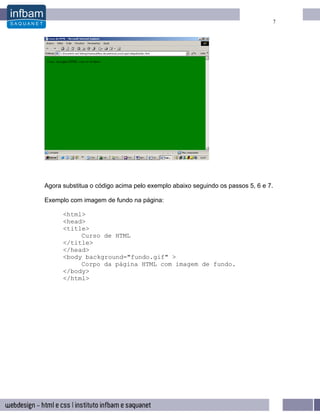 7




Agora substitua o código acima pelo exemplo abaixo seguindo os passos 5, 6 e 7.

Exemplo com imagem de fundo na página:

      <html>
      <head>
      <title>
           Curso de HTML
      </title>
      </head>
      <body background="fundo.gif" >
           Corpo da página HTML com imagem de fundo.
      </body>
      </html>
 