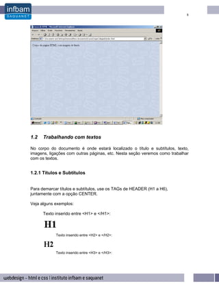 8




1.2   Trabalhando com textos

No corpo do documento é onde estará localizado o título e subtítulos, texto,
imagens, ligações com outras páginas, etc. Nesta seção veremos como trabalhar
com os textos.


1.2.1 Títulos e Subtítulos


Para demarcar títulos e subtítulos, use os TAGs de HEADER (H1 a H6),
juntamente com a opção CENTER.

Veja alguns exemplos:

      Texto inserido entre <H1> e </H1>:



            Texto inserido entre <H2> e </H2>:



            Texto inserido entre <H3> e </H3>:
 