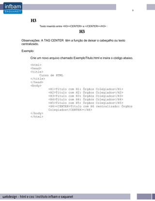 9




            Texto inserido entre <H3><CENTER> e </CENTER></H3> :




Observações: A TAG CENTER têm a função de deixar o cabeçalho ou texto
centralizado.

Exemplo:

     Crie um novo arquivo chamado ExemploTitulo.html e insira o código abaixo.

     <html>
     <head>
     <title>
          Curso de HTML
     </title>
     </head>
     <body>
               <H1>Título com H1: Órgãos               Colegiados</H1>
               <H2>Título com H2: Órgãos               Colegiados</H2>
               <H3>Título com H3: Órgãos               Colegiados</H3>
               <H4>Título com H4: Órgãos               Colegiados</H4>
               <H5>Título com H5: Órgãos               Colegiados</H5>
               <H6><CENTER>Título com H6               centralizado: Órgãos
               Colegiados</CENTER></H6>
     </body>
     </html>
 