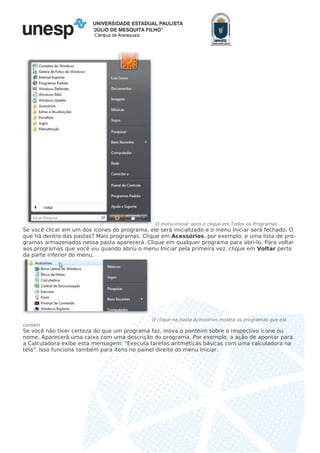 Câmpus de Araraquara
O menu Iniciar após o clique em Todos os Programas
Se você clicar em um dos ícones do programa, ele será inicializado e o menu Iniciar será fechado. O
que há dentro das pastas? Mais programas. Clique em Acessórios, por exemplo, e uma lista de pro-
gramas armazenados nessa pasta aparecerá. Clique em qualquer programa para abri-lo. Para voltar
aos programas que você viu quando abriu o menu Iniciar pela primeira vez, clique em Voltar perto
da parte inferior do menu.
O clique na pasta Acessórios mostra os programas que ela
contém
Se você não tiver certeza do que um programa faz, mova o ponteiro sobre o respectivo ícone ou
nome. Aparecerá uma caixa com uma descrição do programa. Por exemplo, a ação de apontar para
a Calculadora exibe esta mensagem: "Executa tarefas aritméticas básicas com uma calculadora na
tela". Isso funciona também para itens no painel direito do menu Iniciar.
 