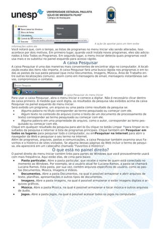 Câmpus de Araraquara
A ação de apontar para um item exibe
informações sobre ele
Você notará que, com o tempo, as listas de programas no menu Iniciar vão sendo alteradas. Isso
acontece por dois motivos. Em primeiro lugar, quando você instala novos programas, eles são adicio-
nados à lista Todos os Programas. Em segundo lugar, o menu Iniciar detecta quais programas você
usa mais e os substitui no painel esquerdo para acesso rápido.
A caixa Pesquisar
A caixa Pesquisar é uma das maneiras mais convenientes de encontrar algo no computador. A locali-
zação exata dos itens não importa. A caixa Pesquisar fará uma busca rápida nos programas e em to-
das as pastas da sua pasta pessoal (que inclui Documentos, Imagens, Música, Área de Trabalho en-
tre outras localizações comuns). assim como em mensagens de email, mensagens instantâneas sal-
vas, compromissos e contatos.
A caixa Pesquisar do menu Iniciar
Para usar a caixa Pesquisar, abra o menu Iniciar e comece a digitar. Não é necessário clicar dentro
da caixa primeiro. À medida que você digita, os resultados da pesquisa são exibidos acima da caixa
Pesquisar no painel esquerdo do menu Iniciar.
Será exibido um programa, um arquivo ou uma pasta como resultado da pesquisa se:
• Alguma palavra no título corresponder ao termo pesquisado ou começar com ele.
• Algum texto no conteúdo do arquivo (como o texto de um documento de processamento de
texto) corresponder ao termo pesquisado ou começar com ele.
• Alguma palavra em uma propriedade do arquivo, como o autor, corresponder ao temo pes-
quisado ou começar com ele.
Clique em qualquer resultado da pesquisa para abri-lo Ou clique no botão Limpar para limpar os re-
sultados da pesquisa e retornar à lista de programas principais. Clique também em Pesquisar em
todos os lugares para pesquisar todo o computador, ou emPesquisar na Internet para abrir o
navegador da Web e pesquisar o seu termo na Internet.
Além de programas, arquivos, pastas e comunicações, a caixa Pesquisar também examina seus Fa-
voritos e o histórico de sites visitados. Se alguma dessas páginas da Web incluir o termo de pesqui-
sa, ela aparecerá em um cabeçalho chamado "Favoritos e Histórico".
O que está no painel direito?
O painel direito do menu Iniciar contém links para partes do Windows que você provavelmente usará
com mais freqüência. Aqui estão elas, de cima para baixo:
• Pasta particular. Abre a pasta particular, que recebe o nome de quem está conectado no
momento ao Windows. Por exemplo, se o usuário atual for Luciana Ramos, a pasta se chamará
Luciana Ramos. Esta pasta, por sua vez, contém arquivos específicos do usuário, como as pas-
tas Documentos, Música, Imagens e Vídeos.
• Documentos. Abre a pasta Documentos, na qual é possível armazenar e abrir arquivos de
texto, planilhas, apresentações e outros tipos de documentos.
• Imagens. Abre a pasta Imagens, na qual é possível armazenar e exibir imagens digitais e ar-
quivos gráficos.
• Música. Abre a pasta Música, na qual é possível armazenar e tocar música e outros arquivos
de áudio.
• Jogos. Abre a pasta Jogos, na qual é possível acessar todos os jogos no computador.
 