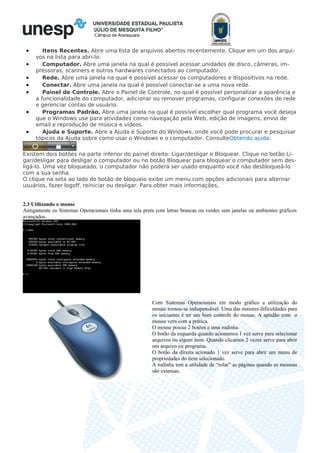 Câmpus de Araraquara
• Itens Recentes. Abre uma lista de arquivos abertos recentemente. Clique em um dos arqui-
vos na lista para abri-lo.
• Computador. Abre uma janela na qual é possível acessar unidades de disco, câmeras, im-
pressoras, scanners e outros hardwares conectados ao computador.
• Rede. Abre uma janela na qual é possível acessar os computadores e dispositivos na rede.
• Conectar. Abre uma janela na qual é possível conectar-se a uma nova rede.
• Painel de Controle. Abre o Painel de Controle, no qual é possível personalizar a aparência e
a funcionalidade do computador, adicionar ou remover programas, configurar conexões de rede
e gerenciar contas de usuário.
• Programas Padrão. Abre uma janela na qual é possível escolher qual programa você deseja
que o Windows use para atividades como navegação pela Web, edição de imagens, envio de
email e reprodução de música e vídeos.
• Ajuda e Suporte. Abre a Ajuda e Suporte do Windows, onde você pode procurar e pesquisar
tópicos da Ajuda sobre como usar o Windows e o computador. ConsulteObtendo ajuda.
Existem dois botões na parte inferior do painel direito: Ligar/desligar e Bloquear. Clique no botão Li-
gar/desligar para desligar o computador ou no botão Bloquear para bloquear o computador sem des-
ligá-lo. Uma vez bloqueado, o computador não poderá ser usado enquanto você não desbloqueá-lo
com a sua senha.
O clique na seta ao lado do botão de bloqueio exibe um menu com opções adicionais para alternar
usuários, fazer logoff, reiniciar ou desligar. Para obter mais informações,
2.3 Utilizando o mouse
Antigamente os Sistemas Operacionais tinha uma tela preta com letras brancas ou verdes sem janelas ou ambientes gráficos
avançados.
Com Sistemas Operacionais em modo gráfico a utilização do
mouse tornou-se indispensável. Uma das maiores dificuldades para
os iniciantes é ter um bom controle do mouse. A aptidão com o
mouse vem com a prática.
O mouse possui 2 botões e uma rodinha.
O botão da esquerda quando acionamos 1 vez serve para selecionar
arquivos ou algum item. Quando clicamos 2 vezes serve para abrir
um arquivo ou programa.
O botão da direita acionado 1 vez serve para abrir um menu de
propriedades do item selecionado.
A rodinha tem a utilidade de “rolar” as páginas quando as mesmas
são extensas.
 