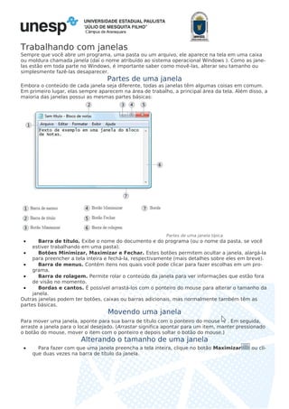 Câmpus de Araraquara
Trabalhando com janelas
Sempre que você abre um programa, uma pasta ou um arquivo, ele aparece na tela em uma caixa
ou moldura chamada janela (daí o nome atribuído ao sistema operacional Windows ). Como as jane-
las estão em toda parte no Windows, é importante saber como movê-las, alterar seu tamanho ou
simplesmente fazê-las desaparecer.
Partes de uma janela
Embora o conteúdo de cada janela seja diferente, todas as janelas têm algumas coisas em comum.
Em primeiro lugar, elas sempre aparecem na área de trabalho, a principal área da tela. Além disso, a
maioria das janelas possui as mesmas partes básicas:
Partes de uma janela típica
• Barra de título. Exibe o nome do documento e do programa (ou o nome da pasta, se você
estiver trabalhando em uma pasta).
• Botões Minimizar, Maximizar e Fechar. Estes botões permitem ocultar a janela, alargá-la
para preencher a tela inteira e fechá-la, respectivamente (mais detalhes sobre eles em breve).
• Barra de menus. Contém itens nos quais você pode clicar para fazer escolhas em um pro-
grama.
• Barra de rolagem. Permite rolar o conteúdo da janela para ver informações que estão fora
de visão no momento.
• Bordas e cantos. É possível arrastá-los com o ponteiro do mouse para alterar o tamanho da
janela.
Outras janelas podem ter botões, caixas ou barras adicionais, mas normalmente também têm as
partes básicas.
Movendo uma janela
Para mover uma janela, aponte para sua barra de título com o ponteiro do mouse . Em seguida,
arraste a janela para o local desejado. (Arrastar significa apontar para um item, manter pressionado
o botão do mouse, mover o item com o ponteiro e depois soltar o botão do mouse.)
Alterando o tamanho de uma janela
• Para fazer com que uma janela preencha a tela inteira, clique no botão Maximizar ou cli-
que duas vezes na barra de título da janela.
 
