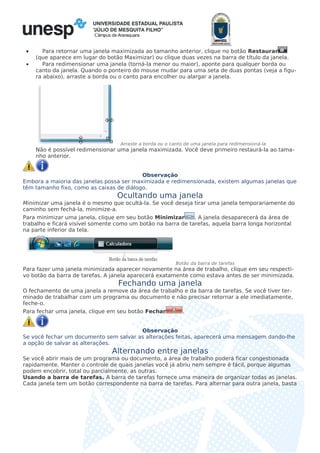 Câmpus de Araraquara
• Para retornar uma janela maximizada ao tamanho anterior, clique no botão Restaurar
(que aparece em lugar do botão Maximizar) ou clique duas vezes na barra de título da janela.
• Para redimensionar uma janela (torná-la menor ou maior), aponte para qualquer borda ou
canto da janela. Quando o ponteiro do mouse mudar para uma seta de duas pontas (veja a figu-
ra abaixo), arraste a borda ou o canto para encolher ou alargar a janela.
Arraste a borda ou o canto de uma janela para redimensioná-la
Não é possível redimensionar uma janela maximizada. Você deve primeiro restaurá-la ao tama-
nho anterior.
Observação
Embora a maioria das janelas possa ser maximizada e redimensionada, existem algumas janelas que
têm tamanho fixo, como as caixas de diálogo.
Ocultando uma janela
Minimizar uma janela é o mesmo que ocultá-la. Se você deseja tirar uma janela temporariamente do
caminho sem fechá-la, minimize-a.
Para minimizar uma janela, clique em seu botão Minimizar . A janela desaparecerá da área de
trabalho e ficará visível somente como um botão na barra de tarefas, aquela barra longa horizontal
na parte inferior da tela.
Botão da barra de tarefas
Para fazer uma janela minimizada aparecer novamente na área de trabalho, clique em seu respecti-
vo botão da barra de tarefas. A janela aparecerá exatamente como estava antes de ser minimizada.
Fechando uma janela
O fechamento de uma janela a remove da área de trabalho e da barra de tarefas. Se você tiver ter-
minado de trabalhar com um programa ou documento e não precisar retornar a ele imediatamente,
feche-o.
Para fechar uma janela, clique em seu botão Fechar .
Observação
Se você fechar um documento sem salvar as alterações feitas, aparecerá uma mensagem dando-lhe
a opção de salvar as alterações.
Alternando entre janelas
Se você abrir mais de um programa ou documento, a área de trabalho poderá ficar congestionada
rapidamente. Manter o controle de quais janelas você já abriu nem sempre é fácil, porque algumas
podem encobrir, total ou parcialmente, as outras.
Usando a barra de tarefas. A barra de tarefas fornece uma maneira de organizar todas as janelas.
Cada janela tem um botão correspondente na barra de tarefas. Para alternar para outra janela, basta
 