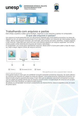 Câmpus de Araraquara
Trabalhando com arquivos e pastas
Este artigo o ajudará a saber como localizar, organizar e usar arquivos e pastas no computador.
O que são arquivos e pastas?
Um arquivo é muito parecido com um documento digitado que você poderia encontrar na mesa de
alguém ou em um arquivo convencional. É um item que contém um conjunto de informações relacio-
nadas. Nessa classificação estariam, por exemplo, documentos de texto, planilhas, imagens digitais
e até músicas. Cada foto que você tira com uma câmera digital é um arquivo separado. Um CD de
música pode conter dezenas de arquivos de música individuais.
O computador usa ícones para representar arquivos. Basta olhar o ícone para saber o tipo de arqui-
vo. Veja a seguir alguns ícones de arquivo comuns:
Pela aparência do ícone, é possível dizer o tipo de
arquivo que ele representa
Uma pasta é pouco mais que um contêiner no qual é possível armazenar arquivos. Se você colocas-
se milhares de arquivos em papel na mesa de alguém, seria praticamente impossível encontrar um
determinado arquivo quando precisasse. É por isso que as pessoas costumam armazenar os arqui-
vos em papel em pastas dentro de um arquivo convencional. A organização de arquivos em grupos
lógicos torna fácil localizar um determinado arquivo.
As pastas no computador funcionam exatamente da mesma forma. Esta é a aparência de um ícone
de pasta típico:
 