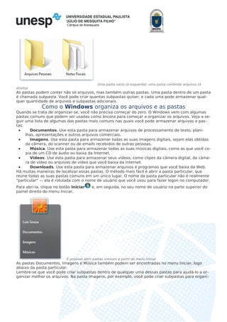 Câmpus de Araraquara
Uma pasta vazia (à esquerda); uma pasta contendo arquivos (à
direita)
As pastas podem conter não só arquivos, mas também outras pastas. Uma pasta dentro de um pasta
é chamada subpasta. Você pode criar quantas subpastas quiser, e cada uma pode armazenar qual-
quer quantidade de arquivos e subpastas adicionais.
Como o Windows organiza os arquivos e as pastas
Quando se trata de organizar-se, você não precisa começar do zero. O Windows vem com algumas
pastas comuns que podem ser usadas como âncora para começar a organizar os arquivos. Veja a se-
guir uma lista de algumas das pastas mais comuns nas quais você pode armazenar arquivos e pas-
tas:
• Documentos. Use esta pasta para armazenar arquivos de processamento de texto, plani-
lhas, apresentações e outros arquivos comerciais.
• Imagens. Use esta pasta para armazenar todas as suas imagens digitais, sejam elas obtidas
da câmera, do scanner ou de emails recebidos de outras pessoas.
• Música. Use esta pasta para armazenar todas as suas músicas digitais, como as que você co-
pia de um CD de áudio ou baixa da Internet.
• Vídeos. Use esta pasta para armazenar seus vídeos, como clipes da câmera digital, da câme-
ra de vídeo ou arquivos de vídeo que você baixa da Internet.
• Downloads. Use esta pasta para armazenar arquivos e programas que você baixa da Web.
Há muitas maneiras de localizar essas pastas. O método mais fácil é abrir a pasta particular, que
reúne todas as suas pastas comuns em um único lugar. O nome da pasta particular não é realmente
"particular" — ela é rotulada com o nome de usuário que você usou para fazer logon no computador.
Para abri-la, clique no botão Iniciar e, em seguida, no seu nome de usuário na parte superior do
painel direito do menu Iniciar.
É possível abrir pastas comuns a partir do menu Iniciar
As pastas Documentos, Imagens e Música também podem ser encontradas no menu Iniciar, logo
abaixo da pasta particular.
Lembre-se que você pode criar subpastas dentro de qualquer uma dessas pastas para ajudá-lo a or-
ganizar melhor os arquivos. Na pasta Imagens, por exemplo, você pode criar subpastas para organi-
 