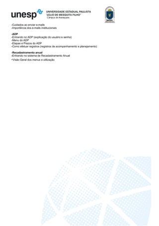 Câmpus de Araraquara
-Cuidados ao enviar e-mails
-Importância dos e-mails institucionais
-ADP
-Entrando no ADP (explicação do usuário e senha)
-Menu do ADP
-Etapas e Prazos do ADP
-Como efetuar registros (registros de acompanhamento e planejamento)
-Recadastramento anual
-Entrando no sistema de Recadastramento Anual
-Visão Geral dos menus e utilização
 