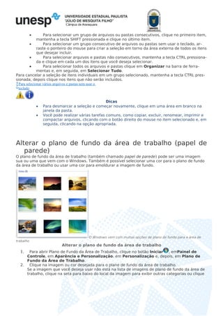 Câmpus de Araraquara
• Para selecionar um grupo de arquivos ou pastas consecutivos, clique no primeiro item,
mantenha a tecla SHIFT pressionada e clique no último item.
• Para selecionar um grupo consecutivo de arquivos ou pastas sem usar o teclado, ar-
raste o ponteiro do mouse para criar a seleção em torno da área externa de todos os itens
que desejar incluir.
• Para selecionar arquivos e pastas não consecutivos, mantenha a tecla CTRL pressiona-
da e clique em cada um dos itens que você deseja selecionar.
• Para selecionar todos os arquivos e pastas clique em Organizar na barra de ferra-
mentas e, em seguida, em Selecionar Tudo.
Para cancelar a seleção de itens individuais em um grupo selecionado, mantenha a tecla CTRL pres-
sionada, depois clique nos itens que não serão incluídos.
Para selecionar vários arquivos e pastas sem usar o
teclado
Dicas
• Para desmarcar a seleção e começar novamente, clique em uma área em branco na
janela da pasta.
• Você pode realizar várias tarefas comuns, como copiar, excluir, renomear, imprimir e
compactar arquivos, clicando com o botão direito do mouse no item selecionado e, em
seguida, clicando na opção apropriada.
Alterar o plano de fundo da área de trabalho (papel de
parede)
O plano de fundo da área de trabalho (também chamado papel de parede) pode ser uma imagem
sua ou uma que vem com o Windows. Também é possível selecionar uma cor para o plano de fundo
da área de trabalho ou usar uma cor para emoldurar a imagem de fundo.
O Windows vem com muitas opções de plano de fundo para a área de
trabalho
Alterar o plano de fundo da área de trabalho
1. Para abrir Plano de Fundo da Área de Trabalho, clique no botão Iniciar , emPainel de
Controle, em Aparência e Personalização, em Personalização e, depois, em Plano de
Fundo da Área de Trabalho.
2. Clique na imagem ou cor desejada para o plano de fundo da área de trabalho.
Se a imagem que você deseja usar não está na lista de imagens de plano de fundo da área de
trabalho, clique na seta para baixo do local da imagem para exibir outras categorias ou clique
 