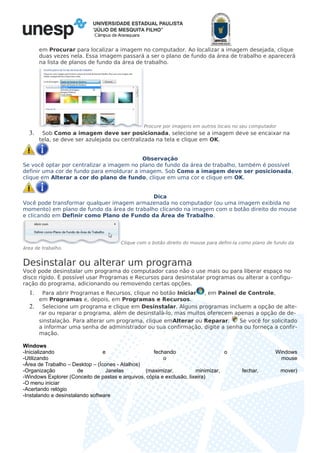 Câmpus de Araraquara
em Procurar para localizar a imagem no computador. Ao localizar a imagem desejada, clique
duas vezes nela. Essa imagem passará a ser o plano de fundo da área de trabalho e aparecerá
na lista de planos de fundo da área de trabalho.
Procure por imagens em outros locais no seu computador
3. Sob Como a imagem deve ser posicionada, selecione se a imagem deve se encaixar na
tela, se deve ser azulejada ou centralizada na tela e clique em OK.
Observação
Se você optar por centralizar a imagem no plano de fundo da área de trabalho, também é possível
definir uma cor de fundo para emoldurar a imagem. Sob Como a imagem deve ser posicionada,
clique em Alterar a cor do plano de fundo, clique em uma cor e clique em OK.
Dica
Você pode transformar qualquer imagem armazenada no computador (ou uma imagem exibida no
momento) em plano de fundo da área de trabalho clicando na imagem com o botão direito do mouse
e clicando em Definir como Plano de Fundo da Área de Trabalho.
Clique com o botão direito do mouse para defini-la como plano de fundo da
área de trabalho.
Desinstalar ou alterar um programa
Você pode desinstalar um programa do computador caso não o use mais ou para liberar espaço no
disco rígido. É possível usar Programas e Recursos para desinstalar programas ou alterar a configu-
ração do programa, adicionando ou removendo certas opções.
1. Para abrir Programas e Recursos, clique no botão Iniciar , em Painel de Controle,
em Programas e, depois, em Programas e Recursos.
2. Selecione um programa e clique em Desinstalar. Alguns programas incluem a opção de alte-
rar ou reparar o programa, além de desinstalá-lo, mas muitos oferecem apenas a opção de de-
sinstalação. Para alterar um programa, clique emAlterar ou Reparar. Se você for solicitado
a informar uma senha de administrador ou sua confirmação, digite a senha ou forneça a confir-
mação.
Windows
-Inicializando e fechando o Windows
-Utilizando o mouse
-Área de Trabalho – Desktop – (Ícones - Atalhos)
-Organização de Janelas (maximizar, minimizar, fechar, mover)
-Windows Explorer (Conceito de pastas e arquivos, cópia e exclusão, lixeira)
-O menu iniciar
-Acertando relógio
-Instalando e desinstalando software
 