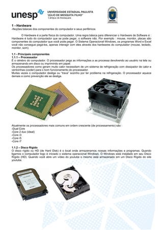 Câmpus de Araraquara
1 - Hardware
-Noções básicas dos componentes do computador e seus periféricos
O Hardware é a parte física do computador. Uma regra básica para diferenciar o Hardware de Software é :
Hardware é tudo do computador que se pode pegar, o software não. Por exemplo : mouse, monitor, placas são
componentes do computador que você pode pegar. O Sistema Operacional Windows, os programas Word e Excel
você não consegue pegá-los, apenas interagir com eles através dos hardwares do computador (mouse, teclado,
monitor, som).
1.1 - Principais componentes
1.1.1 – Processador
É o cérebro do computador. O processador pega as informações a as processa devolvendo ao usuário na tela ou
armazenando em disco ou imprimindo em papel.
Os processadores como geram muito calor necessitam de um sistema de refrigeração com dissipador de calor e
ventoinhas (cooler) para o bom funcionamento do processador.
Muitas vezes o computador desliga ou “trava” sozinho por ter problema na refrigeração. O processador aquece
demais e como prevenção ele se desliga.
Atualmente os processadores mais comuns em ordem crescente (de processamento) são :
-Dual Core
-Core 2 duo (ideal)
-Core i3
-Core i5
-Core i7
1.1.2 – Disco Rígido
O disco rígido ou HD (de Hard Disk) é o local onde armazenamos nossas informações e programas. Quando
ligamos o computador logo é iniciado o sistema operacional Windows. O Windows está instalado em seu Disco
Rígido (HD). Quando você abre um vídeo do youtube o mesmo está armazenado em um Disco Rígido do site
youtube.
 