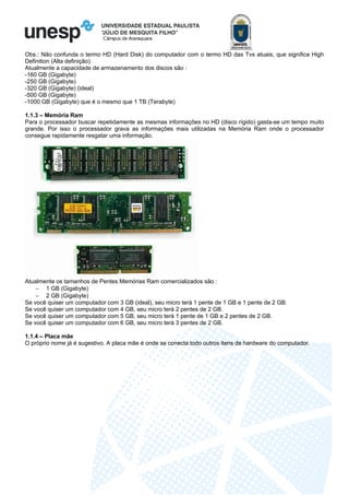 Câmpus de Araraquara
Obs.: Não confunda o termo HD (Hard Disk) do computador com o termo HD das Tvs atuais, que significa High
Definition (Alta definição).
Atualmente a capacidade de armazenamento dos discos são :
-160 GB (Gigabyte)
-250 GB (Gigabyte)
-320 GB (Gigabyte) (ideal)
-500 GB (Gigabyte)
-1000 GB (Gigabyte) que é o mesmo que 1 TB (Terabyte)
1.1.3 – Memória Ram
Para o processador buscar repetidamente as mesmas informações no HD (disco rígido) gasta-se um tempo muito
grande. Por isso o processador grava as informações mais utilizadas na Memória Ram onde o processador
consegue rapidamente resgatar uma informação.
Atualmente os tamanhos de Pentes Memórias Ram comercializados são :
− 1 GB (Gigabyte)
− 2 GB (Gigabyte)
Se você quiser um computador com 3 GB (ideal), seu micro terá 1 pente de 1 GB e 1 pente de 2 GB.
Se você quiser um computador com 4 GB, seu micro terá 2 pentes de 2 GB.
Se você quiser um computador com 5 GB, seu micro terá 1 pente de 1 GB e 2 pentes de 2 GB.
Se você quiser um computador com 6 GB, seu micro terá 3 pentes de 2 GB.
1.1.4 – Placa mãe
O próprio nome já é sugestivo. A placa mãe é onde se conecta todo outros itens de hardware do computador.
 