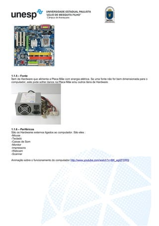 Câmpus de Araraquara
1.1.5 – Fonte
Ítem de Hardware que alimenta a Placa Mãe com energia elétrica. Se uma fonte não for bem dimensionada para o
computador, este pode sofrer danos na Placa Mãe e/ou outros itens de Hardware.
1.1.6 – Periféricos
São os Hardwares externos ligados ao computador. São eles :
-Mouse
-Teclado
-Caixas de Som
-Monitor
-Impressora
-Webcam
-Scanner
Animação sobre o funcionamento do computador http://www.youtube.com/watch?v=BK_agIZFDRQ
 