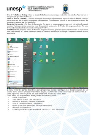 Câmpus de Araraquara
Área de Trabalho ou Desktop : Pense na Área de Trabalho como uma mesa que você utiliza para trabalho. Nela você tem os
principais itens que utiliza no dia a dia.
Ícones da Área de Trabalhos : Os ícones são imagens pequenas que representam um arquivo ou software. Quando você clica
em um ícone ele abre o arquivo ou programa correspondente. É recomendado você ter na área de trabalho os ícones dos
programas ou arquivos que você mais utiliza.
Barras de Ferramentas : Na Barra de Ferramentas fica aberto os programas/arquivos que você está utilizando naquele
momento. Na imagem acima, temos uma pasta (Documentos), uma arquivo do Word e dois programas abertos. No canto
direito da Barra de Tarefas fica localizado o relógio do Windows.
Menu Iniciar : Os programas nativos do Windows, programas instalados, principais pastas estão localizados no Menu Iniciar
assim como o Painel de Controle (veremos à frente). Os comandos para reiniciar ou desligar o computador também estão no
Menu Iniciar.
O menu Iniciar é o portão de entrada para programas, pastas e configurações do computador. Ele se
chama menu porque oferece uma lista de opções, exatamente como o menu de um restaurante. E
como a palavra "Iniciar" já diz, é o local onde você iniciará ou abrirá itens.
Use o menu Iniciar para fazer as seguintes atividades comuns:
• Iniciar programas
• Abrir pastas usadas com freqüência
• Pesquisar arquivos, pastas e programas
• Ajustar configurações do computador
• Obter ajuda para o Windows sistema operacional
• Desligar o computador
• Fazer logoff do Windows ou alternar para outra conta de usuário
 