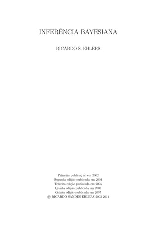 INFERˆENCIA BAYESIANA
RICARDO S. EHLERS
Primeira publica¸c ao em 2002
Segunda edi¸c˜ao publicada em 2004
Terceira edi¸c˜ao publicada em 2005
Quarta edi¸c˜ao publicada em 2006
Quinta edi¸c˜ao publicada em 2007
RICARDO SANDES EHLERS 2003-2011
 
