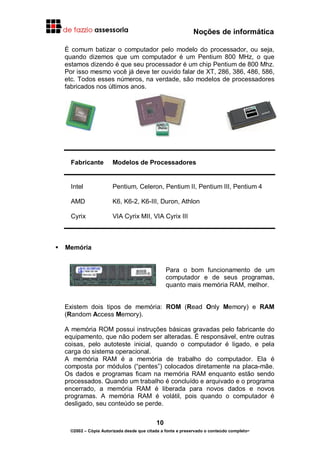 Noções de informática
10
©2002 – Cópia Autorizada desde que citada a fonte e preservado o conteúdo completo-
É comum batizar o computador pelo modelo do processador, ou seja,
quando dizemos que um computador é um Pentium 800 MHz, o que
estamos dizendo é que seu processador é um chip Pentium de 800 Mhz.
Por isso mesmo você já deve ter ouvido falar de XT, 286, 386, 486, 586,
etc. Todos esses números, na verdade, são modelos de processadores
fabricados nos últimos anos.
Fabricante Modelos de Processadores
Intel Pentium, Celeron, Pentium II, Pentium III, Pentium 4
AMD K6, K6-2, K6-III, Duron, Athlon
Cyrix VIA Cyrix MII, VIA Cyrix III
Memória
Para o bom funcionamento de um
computador e de seus programas,
quanto mais memória RAM, melhor.
Existem dois tipos de memória: ROM (Read Only Memory) e RAM
(Random Access Memory).
A memória ROM possui instruções básicas gravadas pelo fabricante do
equipamento, que não podem ser alteradas. É responsável, entre outras
coisas, pelo autoteste inicial, quando o computador é ligado, e pela
carga do sistema operacional.
A memória RAM é a memória de trabalho do computador. Ela é
composta por módulos (“pentes”) colocados diretamente na placa-mãe.
Os dados e programas ficam na memória RAM enquanto estão sendo
processados. Quando um trabalho é concluído e arquivado e o programa
encerrado, a memória RAM é liberada para novos dados e novos
programas. A memória RAM é volátil, pois quando o computador é
desligado, seu conteúdo se perde.
 
