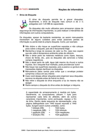 Noções de informática
11
©2002 – Cópia Autorizada desde que citada a fonte e preservado o conteúdo completo-
Drive de Disquete
O drive de disquete permite ler e gravar disquetes.
Atualmente, o drive de disquete mais comum é de 3 ½
polegadas com 1,44 MB de capacidade.
Os disquetes são muito utilizados para armazenar cópias de
segurança de informações importantes, ou para realizar o intercâmbio de
informações com outros computadores.
Os disquetes, apesar de bastante resistentes, ao serem manuseados
necessitam de alguns cuidados para evitar possíveis perdas de
informação ou perda total do próprio disquete. Como, por exemplo:
Não dobre e não risque as superfícies expostas e não coloque
peso sobre o disquete, pois ele é fisicamente frágil.
Mantenha-o longe do excesso de calor ou frio, caso isso espere
que ele volte à temperatura ambiente antes de utilizá-lo.
Não o deixe perto de materiais metálicos como clipes, tesoura,
chave de fenda, etc., pois os disquetes são sensíveis a fortes
campos magnéticos.
Não o deixe perto de café, água (até mesmo da chuva) e outros
líquidos. Se o disquete ficar molhado, pode providenciar outro!
Não toque nas superfícies expostas, pois a poeira e a gordura das
impressões digitais danificam os disquetes.
Manuseie-os pelos cantos para evitar que o envelope protetor
comprima o disco em seu interior.
Caso você deseja utilizar etiquetas para organizar seus disquetes,
escreva na etiqueta antes de fixá-la no disco.
Não retire o disquete do drive enquanto a luz do mesmo não se
apagar.
Retire sempre o disquete do drive antes de desligar a máquina.
A capacidade de armazenamento é medida em bytes.
Geralmente, os computadores utilizam 1 byte para
representar cada letra do alfabeto, além de outros
caracteres importantes, como pontuação, espaço e fim
de linha. Dentro deste esquema de representação, uma
página datilografada com 1440 toques equivale a 1440
bytes. Surgem assim outras unidades, como:
1 kilobyte (KB) = 1024 bytes
1 megabyte (MB) = 1024 kilobyte
1 gigabyte (GB) = 1024 megabytes
1 terabyte (TB) = 1024 gigabytes
 