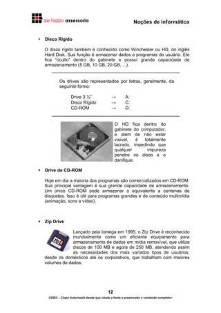 Noções de informática
12
©2002 – Cópia Autorizada desde que citada a fonte e preservado o conteúdo completo-
Disco Rígido
O disco rígido também é conhecido como Winchester ou HD, do inglês
Hard Disk. Sua função é armazenar dados e programas do usuário. Ele
fica “oculto” dentro do gabinete e possui grande capacidade de
armazenamento (5 GB, 10 GB, 20 GB, ...).
Os drives são representados por letras, geralmente, da
seguinte forma:
Drive 3 ½” → A:
Disco Rígido → C:
CD-ROM → D:
O HD fica dentro do
gabinete do computador,
e além de não estar
visível, é totalmente
lacrado, impedindo que
qualquer impureza
penetre no disco e o
danifique.
Drive de CD-ROM
Hoje em dia a maioria dos programas são comercializados em CD-ROM.
Sua principal vantagem é sua grande capacidade de armazenamento.
Um único CD-ROM pode armazenar o equivalente a centenas de
disquetes. Isso é útil para programas grandes e de conteúdo multimídia
(animação, sons e vídeo).
Zip Drive
Lançado pela Iomega em 1995, o Zip Drive é reconhecido
mundialmente como um eficiente equipamento para
armazenamento de dados em mídia removível, que utiliza
discos de 100 MB e agora de 250 MB, atendendo assim
às necessidades dos mais variados tipos de usuários,
desde os domésticos até os corporativos, que trabalham com maiores
volumes de dados.
 