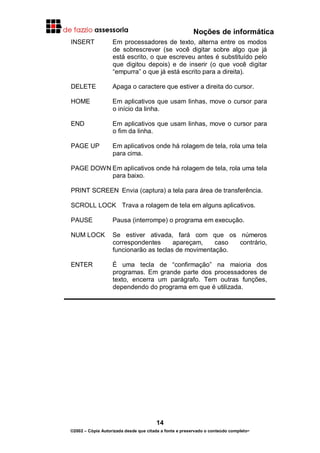 Noções de informática
14
©2002 – Cópia Autorizada desde que citada a fonte e preservado o conteúdo completo-
INSERT Em processadores de texto, alterna entre os modos
de sobrescrever (se você digitar sobre algo que já
está escrito, o que escreveu antes é substituído pelo
que digitou depois) e de inserir (o que você digitar
“empurra” o que já está escrito para a direita).
DELETE Apaga o caractere que estiver a direita do cursor.
HOME Em aplicativos que usam linhas, move o cursor para
o início da linha.
END Em aplicativos que usam linhas, move o cursor para
o fim da linha.
PAGE UP Em aplicativos onde há rolagem de tela, rola uma tela
para cima.
PAGE DOWN Em aplicativos onde há rolagem de tela, rola uma tela
para baixo.
PRINT SCREEN Envia (captura) a tela para área de transferência.
SCROLL LOCK Trava a rolagem de tela em alguns aplicativos.
PAUSE Pausa (interrompe) o programa em execução.
NUM LOCK Se estiver ativada, fará com que os números
correspondentes apareçam, caso contrário,
funcionarão as teclas de movimentação.
ENTER É uma tecla de “confirmação” na maioria dos
programas. Em grande parte dos processadores de
texto, encerra um parágrafo. Tem outras funções,
dependendo do programa em que é utilizada.
 