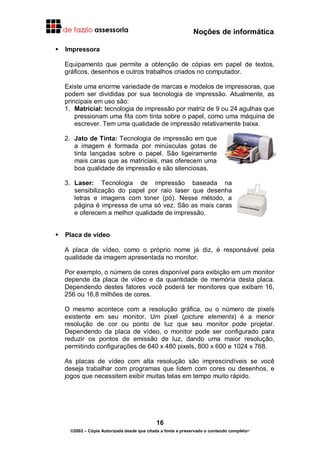 Noções de informática
16
©2002 – Cópia Autorizada desde que citada a fonte e preservado o conteúdo completo-
Impressora
Equipamento que permite a obtenção de cópias em papel de textos,
gráficos, desenhos e outros trabalhos criados no computador.
Existe uma enorme variedade de marcas e modelos de impressoras, que
podem ser divididas por sua tecnologia de impressão. Atualmente, as
principais em uso são:
1. Matricial: tecnologia de impressão por matriz de 9 ou 24 agulhas que
pressionam uma fita com tinta sobre o papel, como uma máquina de
escrever. Tem uma qualidade de impressão relativamente baixa.
2. Jato de Tinta: Tecnologia de impressão em que
a imagem é formada por minúsculas gotas de
tinta lançadas sobre o papel. São ligeiramente
mais caras que as matriciais, mas oferecem uma
boa qualidade de impressão e são silenciosas.
3. Laser: Tecnologia de impressão baseada na
sensibilização do papel por raio laser que desenha
letras e imagens com toner (pó). Nesse método, a
página é impressa de uma só vez. São as mais caras
e oferecem a melhor qualidade de impressão.
Placa de vídeo
A placa de vídeo, como o próprio nome já diz, é responsável pela
qualidade da imagem apresentada no monitor.
Por exemplo, o número de cores disponível para exibição em um monitor
depende da placa de vídeo e da quantidade de memória desta placa.
Dependendo destes fatores você poderá ter monitores que exibam 16,
256 ou 16,8 milhões de cores.
O mesmo acontece com a resolução gráfica, ou o número de pixels
existente em seu monitor. Um pixel (picture elements) é a menor
resolução de cor ou ponto de luz que seu monitor pode projetar.
Dependendo da placa de vídeo, o monitor pode ser configurado para
reduzir os pontos de emissão de luz, dando uma maior resolução,
permitindo configurações de 640 x 480 pixels, 800 x 600 e 1024 x 768.
As placas de vídeo com alta resolução são imprescindíveis se você
deseja trabalhar com programas que lidem com cores ou desenhos, e
jogos que necessitem exibir muitas telas em tempo muito rápido.
 