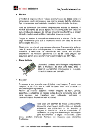 Noções de informática
17
©2002 – Cópia Autorizada desde que citada a fonte e preservado o conteúdo completo-
Modem
O modem é responsável por realizar a comunicação de dados entre seu
computador e outro computador ou a Internet através da linha telefônica.
Seu nome vem de sua finalidade: modulador / demodulador de sinais.
Para se comunicar com outros computadores através do telefone, o
modem transforma os sinais digitais de seu computador em sinais de
pulso modulares, capazes de trafegar em uma linha telefônica e chegar
até outro modem, onde então é realizado o processo inverso.
Graças ao modem é possível nos conectarmos a Internet. Ele foi uma
peça fundamental para que a informática desse um salto na área de
comunicação de dados.
Atualmente, o modem é uma pequena placa que fica conectada a placa-
mãe. A característica mais importante do modem é sua velocidade, pois
influencia a velocidade de transmissão dos dados. Os modems
encontrados no mercado geralmente são de 56 Kbps (Kbytes por
segundo), porém ainda existem micros com modems de 33,6 Kbps.
Placa de Rede
Dispositivo utilizado para interligar computadores
com a finalidade de criar uma rede, onde é
possível compartilhar informações e recursos,
como impressora, por exemplo.
Scanner
O scanner é um aparelho que digitaliza uma imagem. É como uma
máquina de fotocópia, mas ao invés de copiar, torna cada ponto de cor
em uma imagem digitalizada.
Através do scanner podemos “extrair” imagens de fotos, jornais,
desenhos, e colocá-las em nossos textos. É uma ferramenta muito útil
para pessoas que trabalham com editoração eletrônica e
desenvolvimento de páginas para a Internet.
Para usar um scanner de mesa, primeiramente
colocamos uma imagem dentro dele, em seguida
acionamos seu mecanismo e, em seguida, a
imagem é transferida para o computador. É
necessário um programa de editoração de imagens
para trabalharmos o objeto “escaneado”. Além
disso, existem inúmeros formatos de imagens para diferentes
finalidades.
 