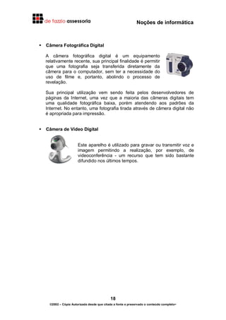Noções de informática
18
©2002 – Cópia Autorizada desde que citada a fonte e preservado o conteúdo completo-
Câmera Fotográfica Digital
A câmera fotográfica digital é um equipamento
relativamente recente, sua principal finalidade é permitir
que uma fotografia seja transferida diretamente da
câmera para o computador, sem ter a necessidade do
uso de filme e, portanto, abolindo o processo de
revelação.
Sua principal utilização vem sendo feita pelos desenvolvedores de
páginas da Internet, uma vez que a maioria das câmeras digitais tem
uma qualidade fotográfica baixa, porém atendendo aos padrões da
Internet. No entanto, uma fotografia tirada através de câmera digital não
é apropriada para impressão.
Câmera de Vídeo Digital
Este aparelho é utilizado para gravar ou transmitir voz e
imagem permitindo a realização, por exemplo, de
videoconferência - um recurso que tem sido bastante
difundido nos últimos tempos.
 