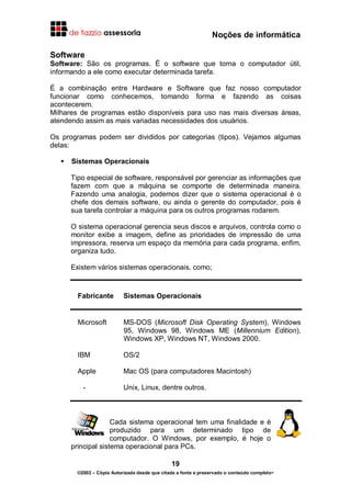 Noções de informática
19
©2002 – Cópia Autorizada desde que citada a fonte e preservado o conteúdo completo-
Software
Software: São os programas. É o software que torna o computador útil,
informando a ele como executar determinada tarefa.
É a combinação entre Hardware e Software que faz nosso computador
funcionar como conhecemos, tomando forma e fazendo as coisas
acontecerem.
Milhares de programas estão disponíveis para uso nas mais diversas áreas,
atendendo assim as mais variadas necessidades dos usuários.
Os programas podem ser divididos por categorias (tipos). Vejamos algumas
delas:
Sistemas Operacionais
Tipo especial de software, responsável por gerenciar as informações que
fazem com que a máquina se comporte de determinada maneira.
Fazendo uma analogia, podemos dizer que o sistema operacional é o
chefe dos demais software, ou ainda o gerente do computador, pois é
sua tarefa controlar a máquina para os outros programas rodarem.
O sistema operacional gerencia seus discos e arquivos, controla como o
monitor exibe a imagem, define as prioridades de impressão de uma
impressora, reserva um espaço da memória para cada programa, enfim,
organiza tudo.
Existem vários sistemas operacionais, como;
Fabricante Sistemas Operacionais
Microsoft MS-DOS (Microsoft Disk Operating System), Windows
95, Windows 98, Windows ME (Millennium Edition),
Windows XP, Windows NT, Windows 2000.
IBM OS/2
Apple Mac OS (para computadores Macintosh)
- Unix, Linux, dentre outros.
Cada sistema operacional tem uma finalidade e é
produzido para um determinado tipo de
computador. O Windows, por exemplo, é hoje o
principal sistema operacional para PCs.
 